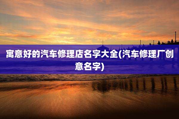 寓意好的汽车修理店名字大全(汽车修理厂创意名字)