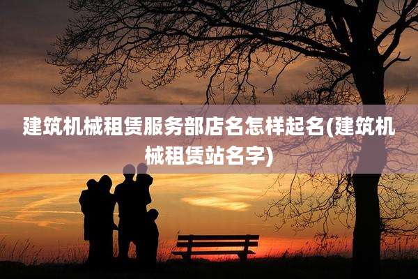 建筑机械租赁服务部店名怎样起名(建筑机械租赁站名字)