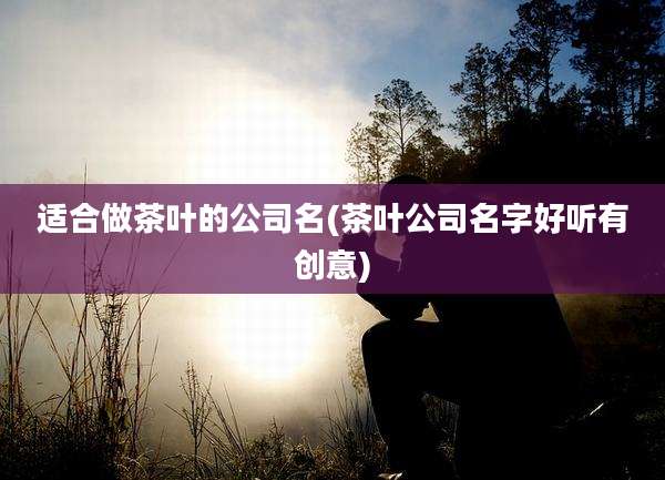 适合做茶叶的公司名(茶叶公司名字好听有创意)