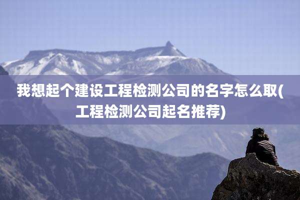 我想起个建设工程检测公司的名字怎么取(工程检测公司起名推荐)