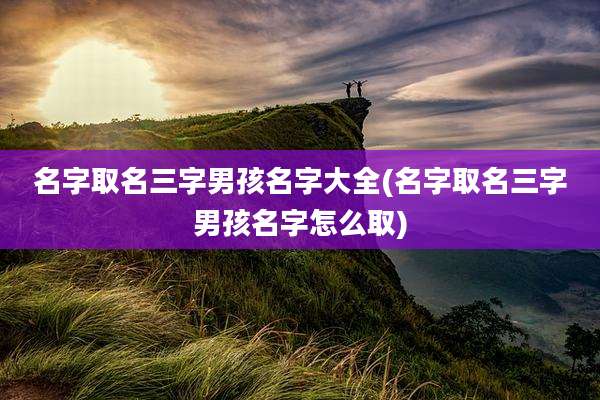 名字取名三字男孩名字大全(名字取名三字男孩名字怎么取)