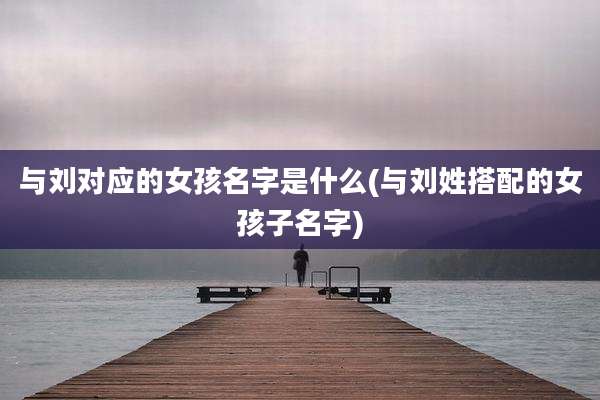 与刘对应的女孩名字是什么(与刘姓搭配的女孩子名字)