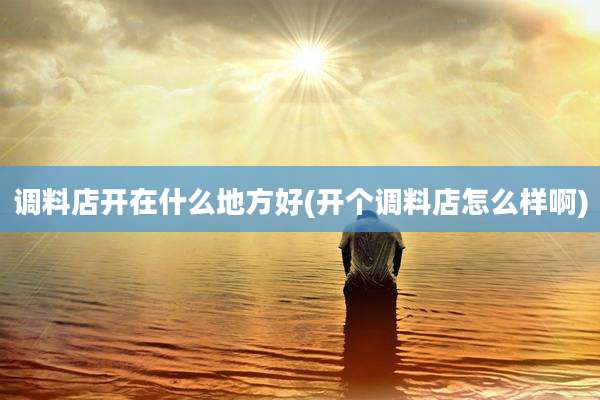 调料店开在什么地方好(开个调料店怎么样啊)