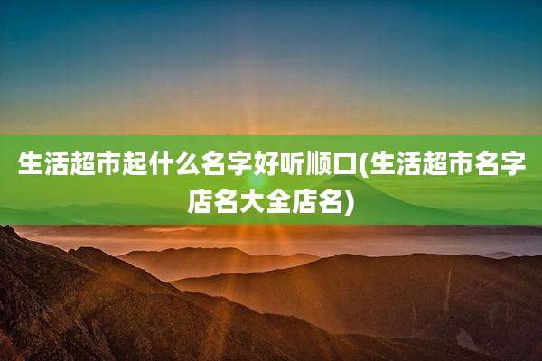 生活超市起什么名字好听顺口(生活超市名字店名大全店名)