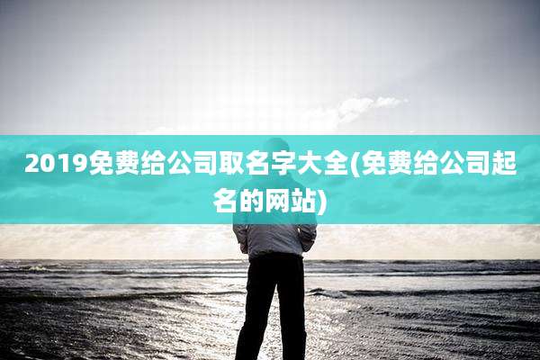 2019免费给公司取名字大全(免费给公司起名的网站)
