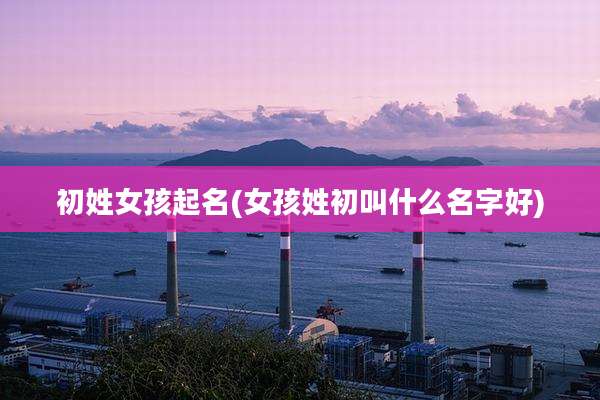 初姓女孩起名(女孩姓初叫什么名字好)