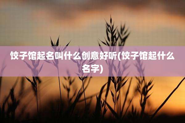 饺子馆起名叫什么创意好听(饺子馆起什么名字)