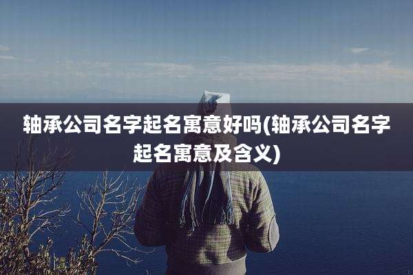 轴承公司名字起名寓意好吗(轴承公司名字起名寓意及含义)