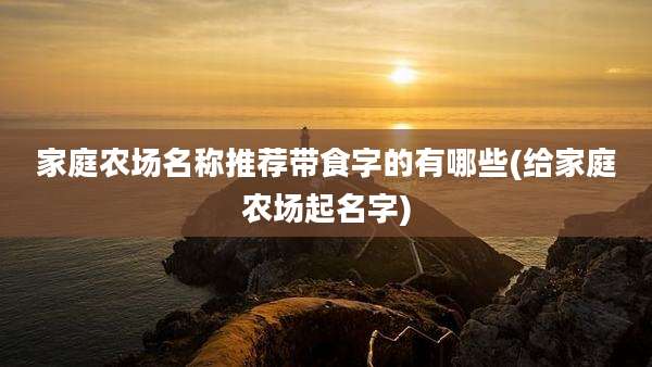 家庭农场名称推荐带食字的有哪些(给家庭农场起名字)