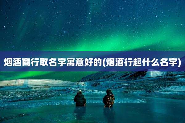 烟酒商行取名字寓意好的(烟酒行起什么名字)