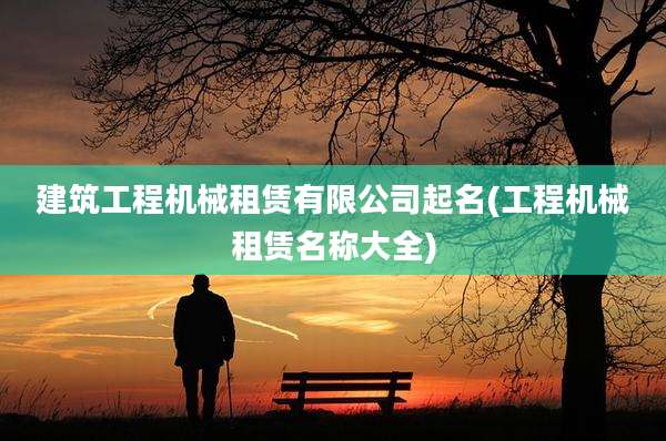 建筑工程机械租赁有限公司起名(工程机械租赁名称大全)
