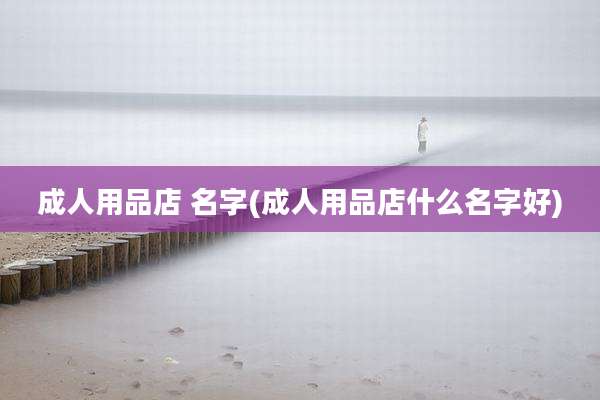 成人用品店 名字(成人用品店什么名字好)