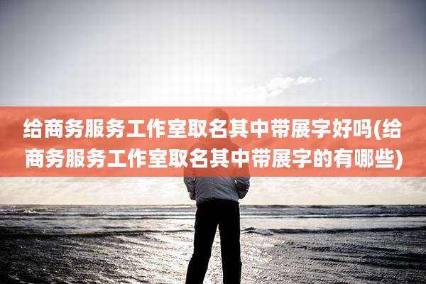 给商务服务工作室取名其中带展字好吗(给商务服务工作室取名其中带展字的有哪些)