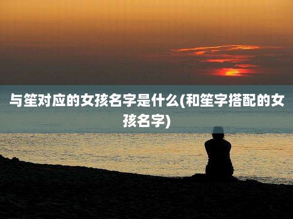 与笙对应的女孩名字是什么(和笙字搭配的女孩名字)