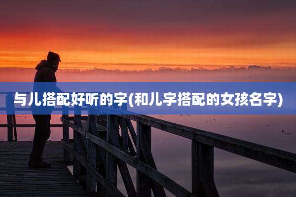 与儿搭配好听的字(和儿字搭配的女孩名字)
