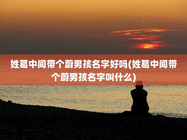 姓葛中间带个蔚男孩名字好吗(姓葛中间带个蔚男孩名字叫什么)