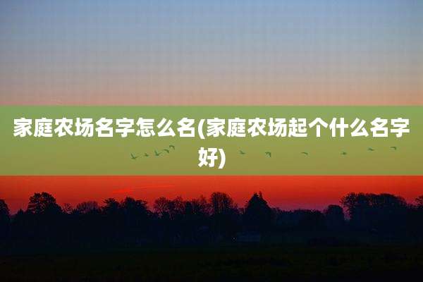 家庭农场名字怎么名(家庭农场起个什么名字好)