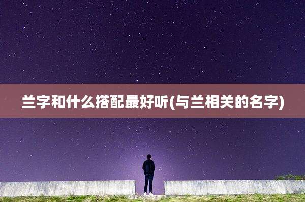 兰字和什么搭配最好听(与兰相关的名字)