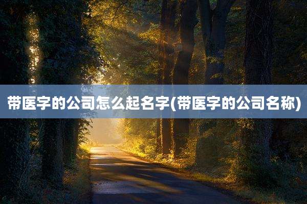 带医字的公司怎么起名字(带医字的公司名称)