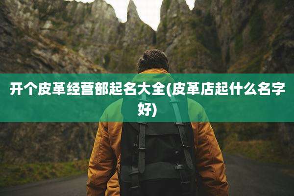 开个皮革经营部起名大全(皮革店起什么名字好)