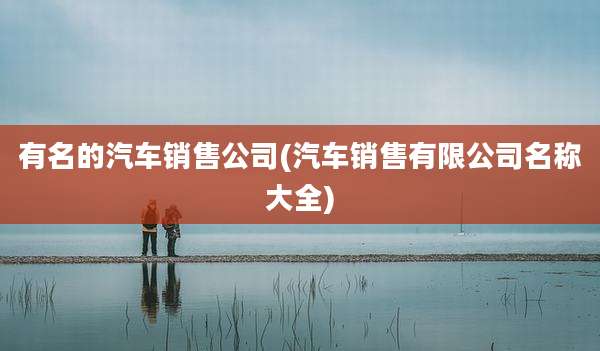 有名的汽车销售公司(汽车销售有限公司名称大全)