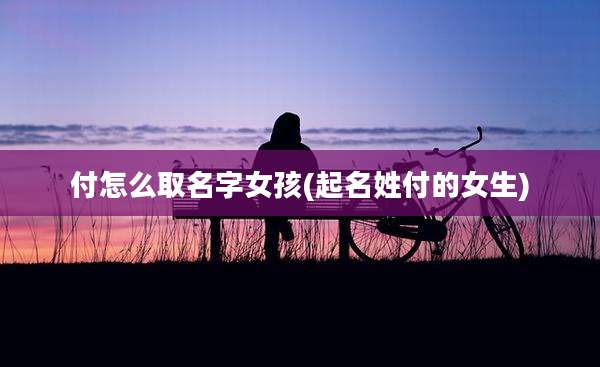 付怎么取名字女孩(起名姓付的女生)