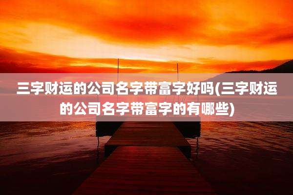 三字财运的公司名字带富字好吗(三字财运的公司名字带富字的有哪些)