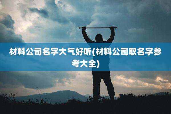材料公司名字大气好听(材料公司取名字参考大全)