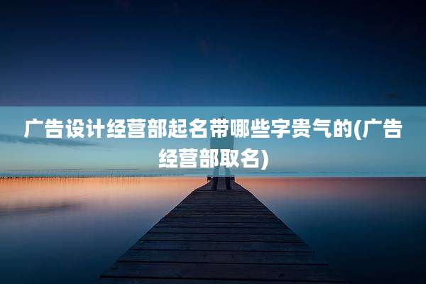 广告设计经营部起名带哪些字贵气的(广告经营部取名)
