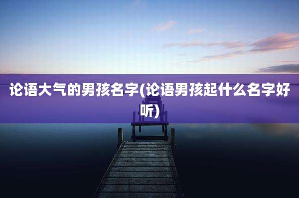 论语大气的男孩名字(论语男孩起什么名字好听)
