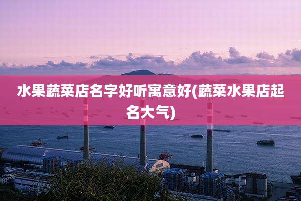 水果蔬菜店名字好听寓意好(蔬菜水果店起名大气)