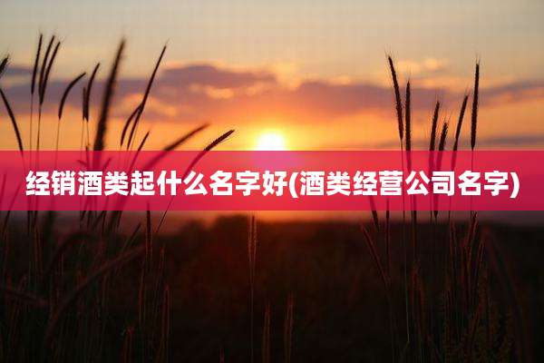 经销酒类起什么名字好(酒类经营公司名字)