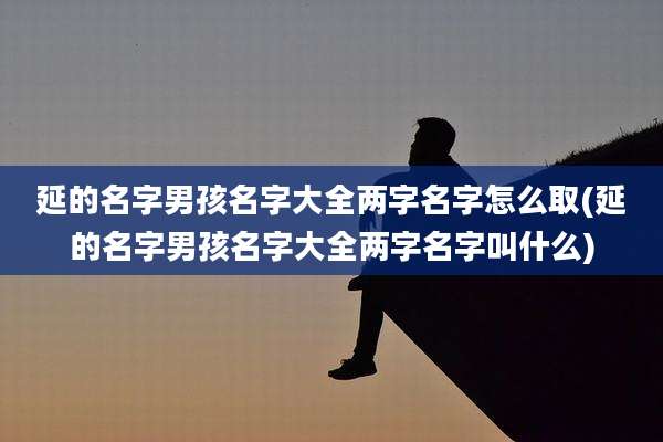 延的名字男孩名字大全两字名字怎么取(延的名字男孩名字大全两字名字叫什么)