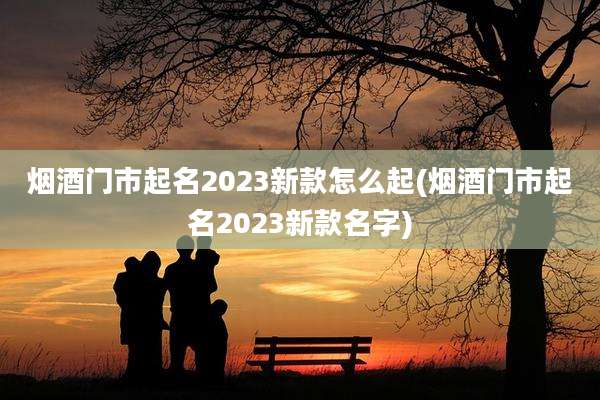 烟酒门市起名2023新款怎么起(烟酒门市起名2023新款名字)
