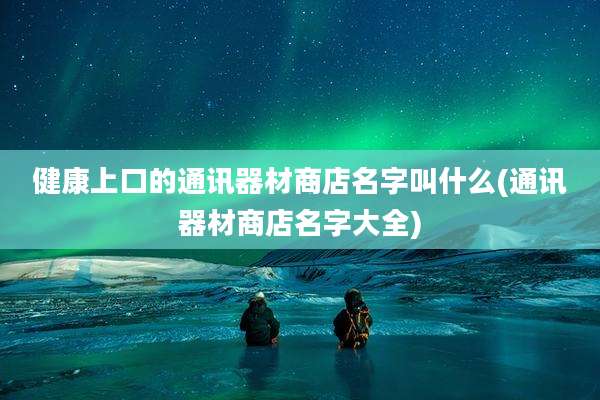 健康上口的通讯器材商店名字叫什么(通讯器材商店名字大全)