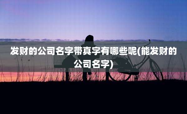 发财的公司名字带真字有哪些呢(能发财的公司名字)