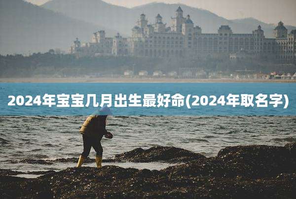 2024年宝宝几月出生最好命(2024年取名字)