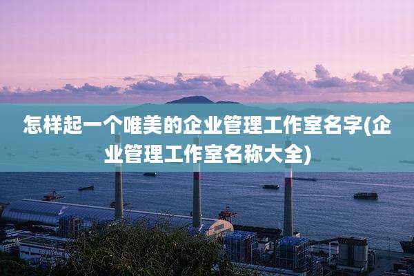 怎样起一个唯美的企业管理工作室名字(企业管理工作室名称大全)