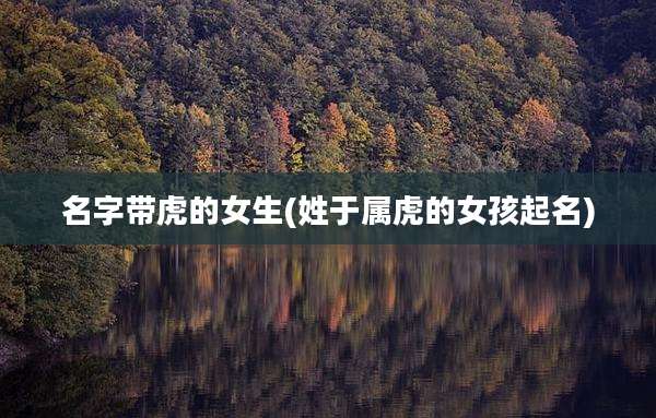 名字带虎的女生(姓于属虎的女孩起名)