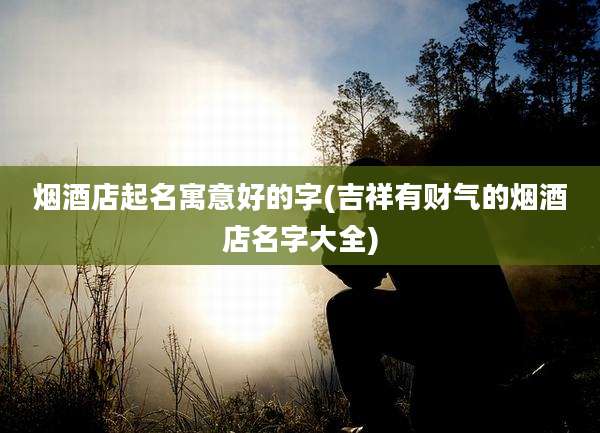 烟酒店起名寓意好的字(吉祥有财气的烟酒店名字大全)