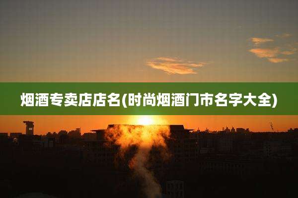 烟酒专卖店店名(时尚烟酒门市名字大全)