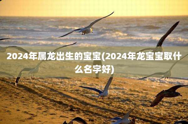 2024年属龙出生的宝宝(2024年龙宝宝取什么名字好)