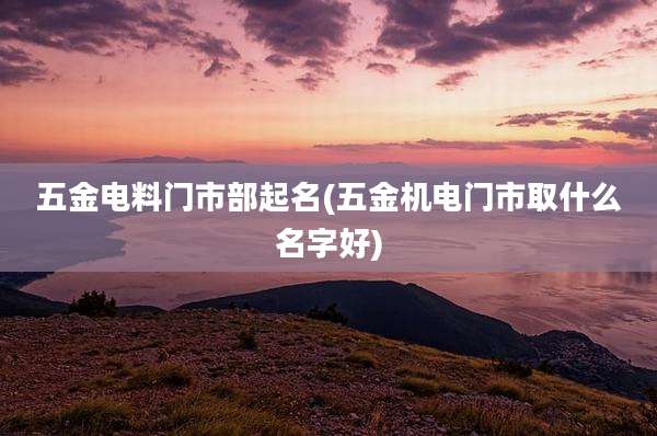 五金电料门市部起名(五金机电门市取什么名字好)