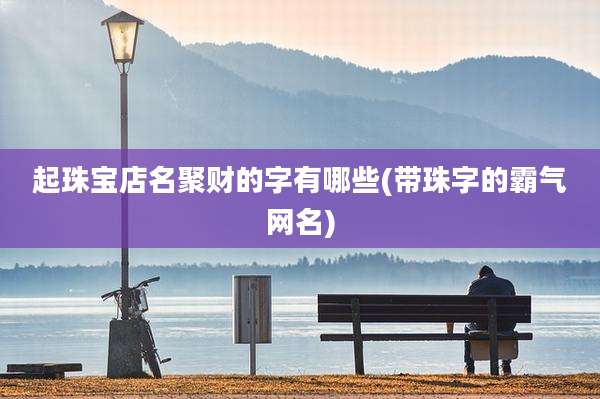 起珠宝店名聚财的字有哪些(带珠字的霸气网名)