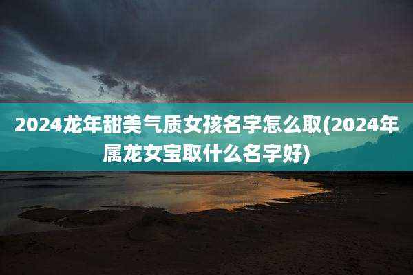 2024龙年甜美气质女孩名字怎么取(2024年属龙女宝取什么名字好)