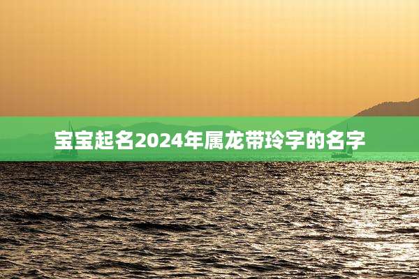宝宝起名2024年属龙带玲字的名字