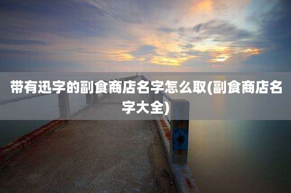带有迅字的副食商店名字怎么取(副食商店名字大全)