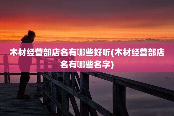 木材经营部店名有哪些好听(木材经营部店名有哪些名字)