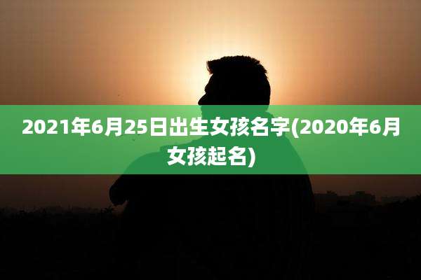 2021年6月25日出生女孩名字(2020年6月女孩起名)