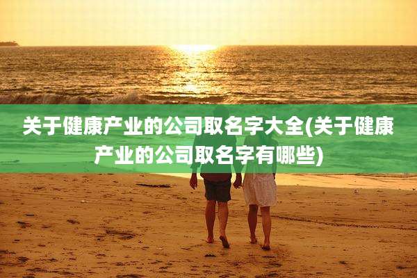 关于健康产业的公司取名字大全(关于健康产业的公司取名字有哪些)